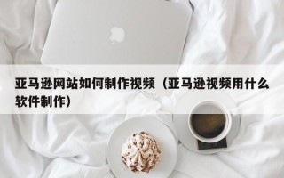甘肃亚马逊网站如何制作视频（亚马逊视频用什么软件制作）