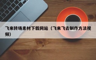 甘肃飞来转场素材下载网站（飞来飞去制作方法视频）